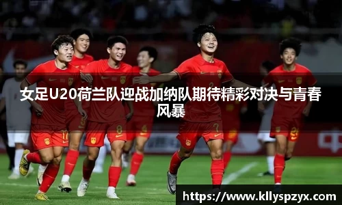 女足U20荷兰队迎战加纳队期待精彩对决与青春风暴